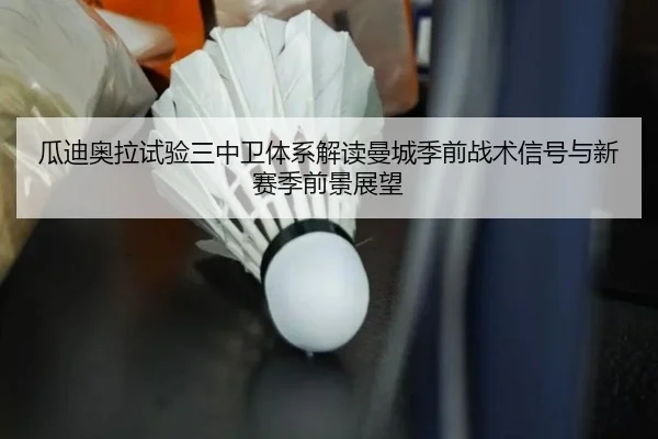 瓜迪奥拉试验三中卫体系解读曼城季前战术信号与新赛季前景展望