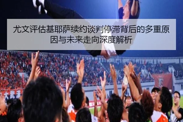 尤文评估基耶萨续约谈判停滞背后的多重原因与未来走向深度解析