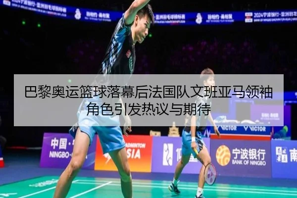 巴黎奥运篮球落幕后法国队文班亚马领袖角色引发热议与期待