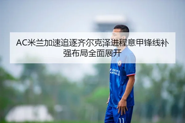 AC米兰加速追逐齐尔克泽进程意甲锋线补强布局全面展开