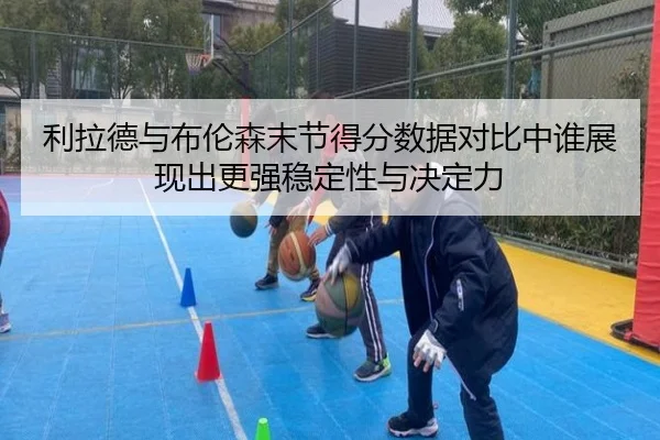 利拉德与布伦森末节得分数据对比中谁展现出更强稳定性与决定力